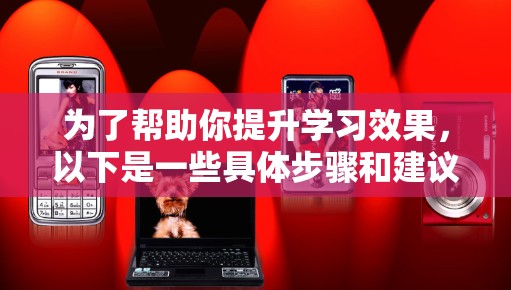 为了帮助你提升学习效果,以下是一些具体步骤和建议 为了帮助你提升学习效果,以下是一些具体步骤和建议