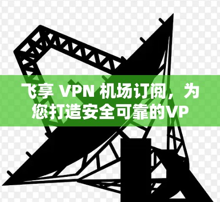 飞享 VPN 机场订阅，为您打造安全可靠的VPN服务