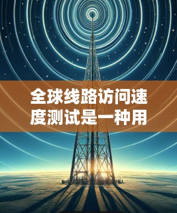 全球线路访问速度测试是一种用于评估不同网络连接速度的工具，通常用于比较不同国家、地区的网络性能。以下是一些常见的测试内容和方法