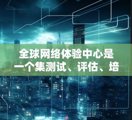 全球网络体验中心是一个集测试、评估、培训于一体的综合网络测试中心，旨在帮助用户全面了解和优化全球网络环境。以下是详细的信息