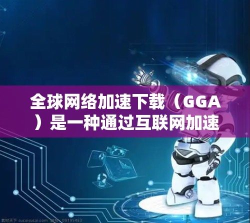 全球网络加速下载（GGA）是一种通过互联网加速其他网站下载的技术，通常包括使用加速软件和端设备下载。以下是对GGA的详细介绍和解决方案