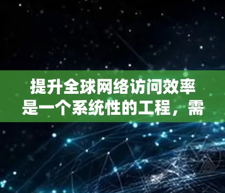 提升全球网络访问效率是一个系统性的工程，需要综合考虑技术、硬件、架构和隐私等多个方面。以下是一些具体的提升技巧