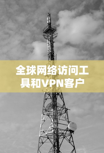 全球网络访问工具和VPN客户端的推荐列表非常丰富，可以根据用户的具体需求选择合适的工具。以下是一些主要的工具和推荐，涵盖了访问多语言、支持多网络、隐私保护等方面