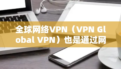 全球网络VPN（VPN Global VPN）也是通过网络进行数据窃取和传播的手段，其节点管理是需要特殊关注的。以下是一些关于全球网络VPN节点管理的实用信息和步骤
