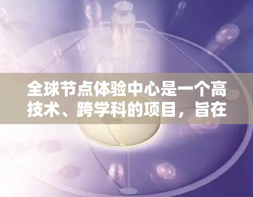 全球节点体验中心是一个高技术、跨学科的项目，旨在通过数字孪生技术和虚拟现实（VR）增强现实（AR）技术，模拟和体验全球网络环境。以下是该项目的主要特点和组成部分