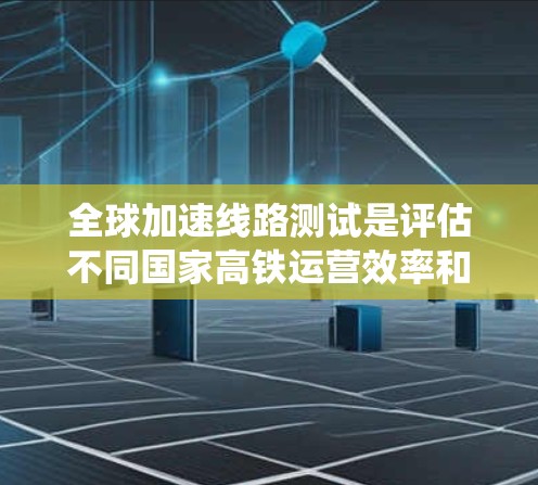 全球加速线路测试是评估不同国家高铁运营效率和舒适度的重要手段，旨在优化高铁设计和提升运营质量。以下是对该主题的系统性总结