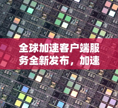 全球加速客户端服务全新发布，加速更高效，体验更便捷