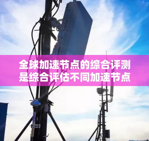 全球加速节点的综合评测是综合评估不同加速节点在性能、扩展性、安全性、成本等多方面的综合表现。以下是综合评测的结构和步骤