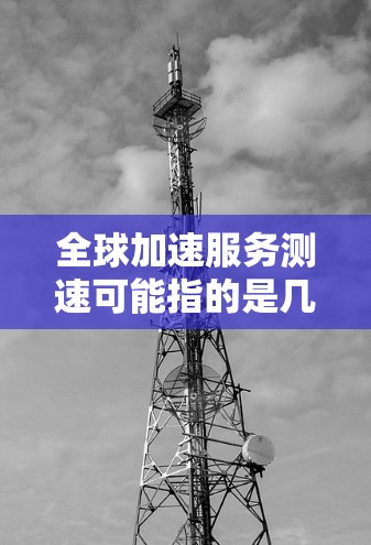 全球加速服务测速可能指的是几个方面，具体含义需要结合上下文来理解。以下是一些可能的解释和方向