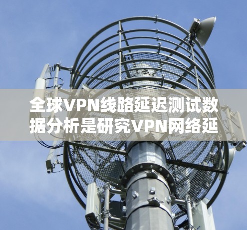 全球VPN线路延迟测试数据分析是研究VPN网络延迟及其影响的步骤。以下是对该分析的详细说明