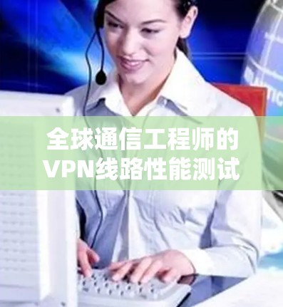 全球通信工程师的VPN线路性能测试报告