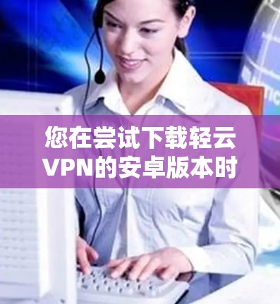 您在尝试下载轻云VPN的安卓版本时，可以按照以下步骤进行