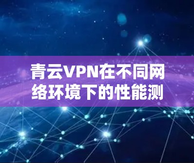 青云VPN在不同网络环境下的性能测试结果分析如下