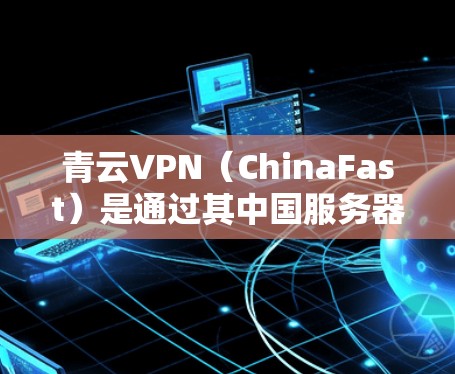 青云VPN（ChinaFast）是通过其中国服务器实现的网络加速服务，专为海外访问设计，提供高速、安全的网络连接。以下是青云VPN海外访问网络加速方案的详细说明