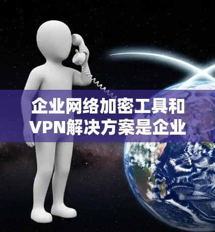 企业网络加密工具和VPN解决方案是企业数据安全的重要组成部分，能够有效保护企业的数据和网络。以下是对这两种工具的详细分析