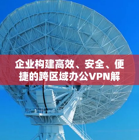 企业构建高效、安全、便捷的跨区域办公VPN解决方案