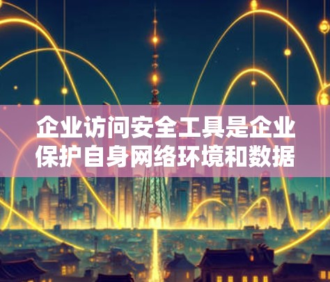 企业访问安全工具是企业保护自身网络环境和数据安全的重要手段，能够有效减少内部和外部的攻击风险。以下是对该主题的详细分析和总结