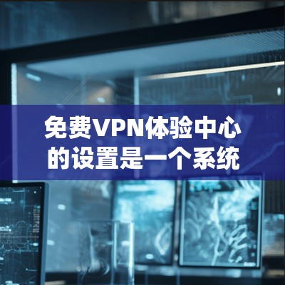 免费VPN体验中心的设置是一个系统性的过程，旨在为用户提供安全、便捷的VPN体验。以下是详细的步骤指南