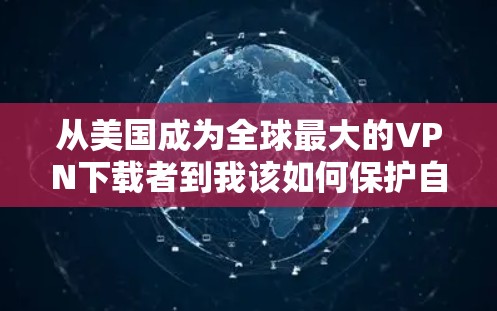 从美国成为全球最大的VPN下载者到我该如何保护自己的隐私与安全？美国VPN下载背后的社会隐忧与技术挑战