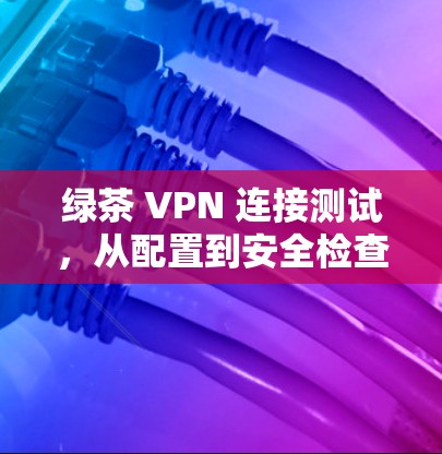 绿茶 VPN 连接测试，从配置到安全检查