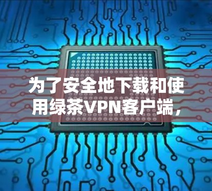 为了安全地下载和使用绿茶VPN客户端，以下是一些关键步骤和注意事项