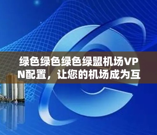 绿色绿色绿色绿盟机场VPN配置，让您的机场成为互联网的绿盒子