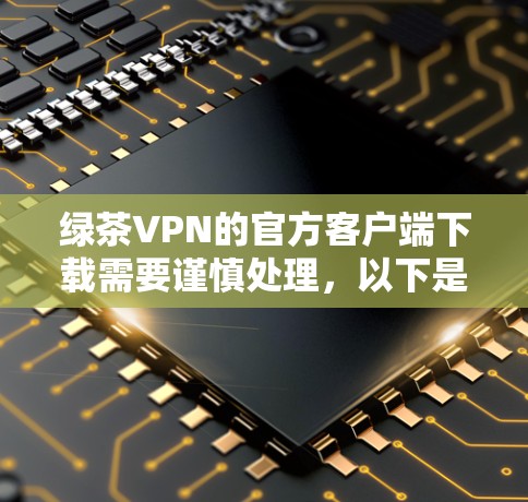 绿茶VPN的官方客户端下载需要谨慎处理，以下是一些建议
