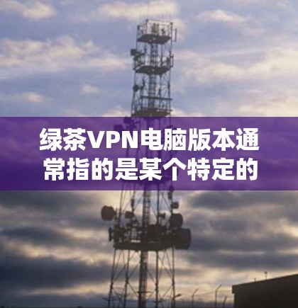 绿茶VPN电脑版本通常指的是某个特定的VPN软件，可能被称为绿色盟（绿色盟）或绿盟（Green盟）这些软件通常提供多种VPN模式和配置选项。以下是对绿色盟或类似软件的常见版本和特点的介绍